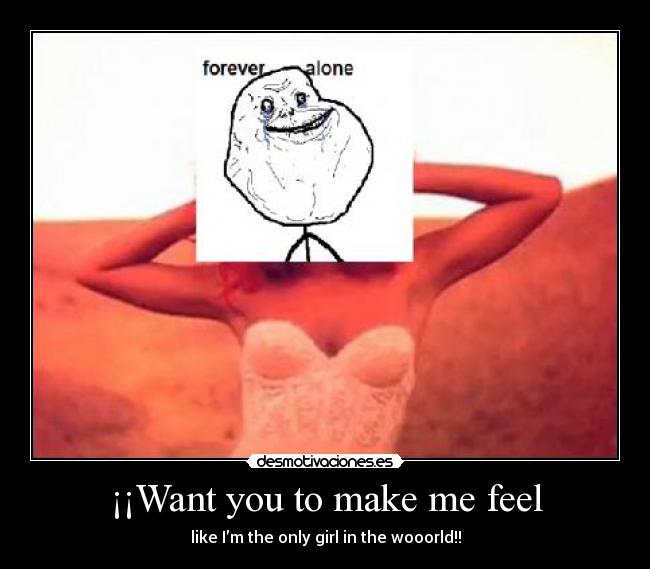 ¡¡Want you to make me feel - like I’m the only girl in the wooorld!!