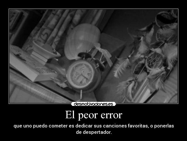 El peor error - que uno puedo cometer es dedicar sus canciones favoritas, o ponerlas
de despertador.