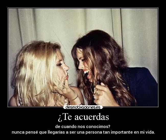 ¿Te acuerdas - de cuando nos conocimos? 
nunca pensé que llegarías a ser una persona tan importante en mi vida.