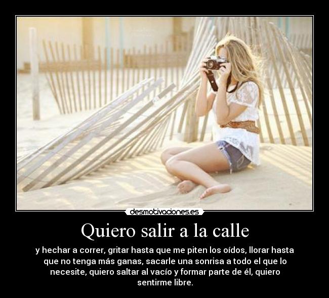 Quiero salir a la calle - y hechar a correr, gritar hasta que me piten los oídos, llorar hasta
que no tenga más ganas, sacarle una sonrisa a todo el que lo
necesite, quiero saltar al vacío y formar parte de él, quiero
sentirme libre.
