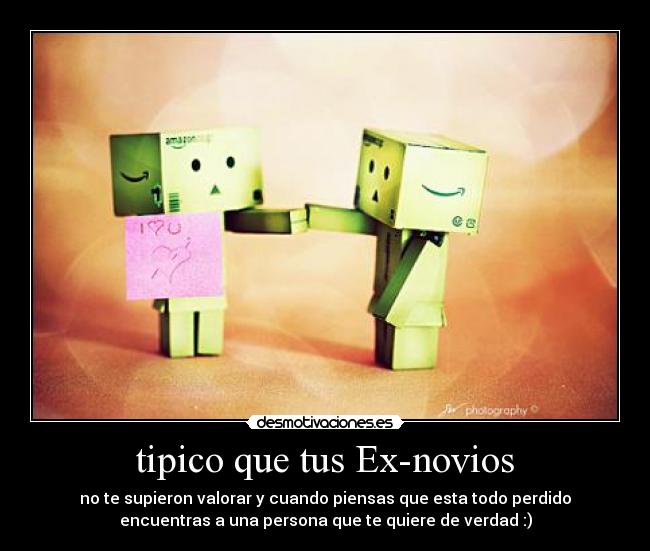 tipico que tus Ex-novios - no te supieron valorar y cuando piensas que esta todo perdido
encuentras a una persona que te quiere de verdad :)