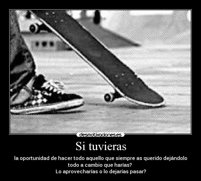 Si tuvieras - la oportunidad de hacer todo aquello que siempre as querido dejándolo
todo a cambio que harías?
Lo aprovecharías o lo dejarías pasar?