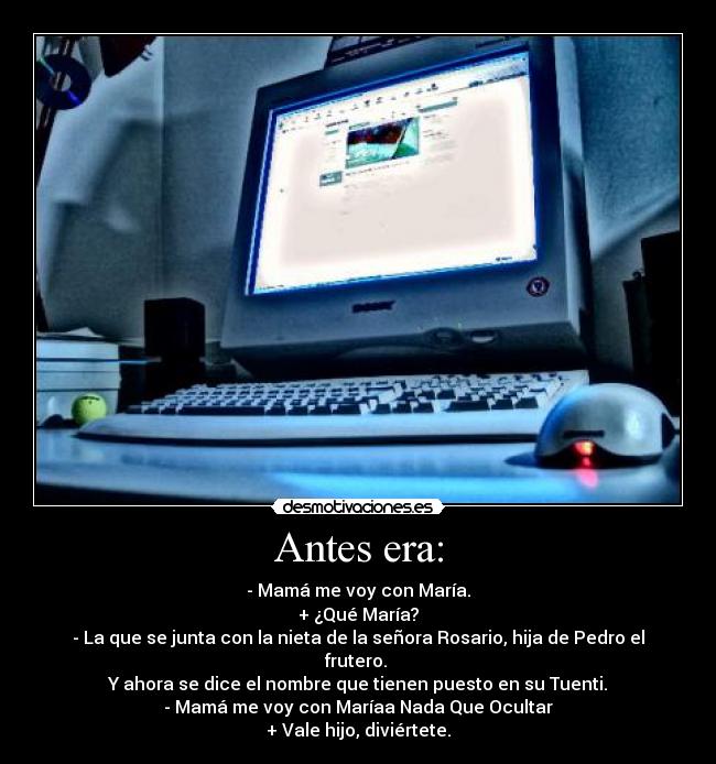 Antes era: - - Mamá me voy con María.
+ ¿Qué María?
- La que se junta con la nieta de la señora Rosario, hija de Pedro el frutero.
Y ahora se dice el nombre que tienen puesto en su Tuenti.
- Mamá me voy con Maríaa Nada Que Ocultar
+ Vale hijo, diviértete.