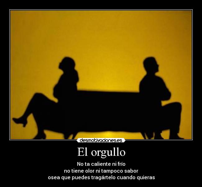 El orgullo - No ta caliente ni frío
no tiene olor ni tampoco sabor
osea que puedes tragártelo cuando quieras