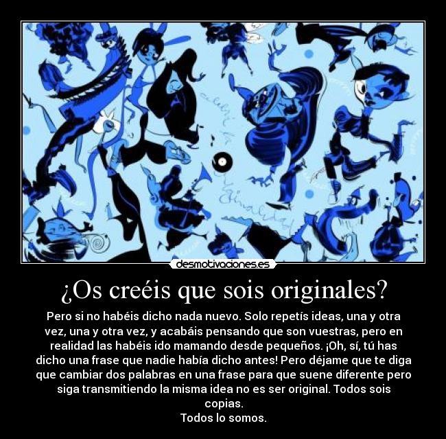 ¿Os creéis que sois originales? - Pero si no habéis dicho nada nuevo. Solo repetís ideas, una y otra
vez, una y otra vez, y acabáis pensando que son vuestras, pero en
realidad las habéis ido mamando desde pequeños. ¡Oh, sí, tú has
dicho una frase que nadie había dicho antes! Pero déjame que te diga
que cambiar dos palabras en una frase para que suene diferente pero
siga transmitiendo la misma idea no es ser original. Todos sois
copias.
Todos lo somos.