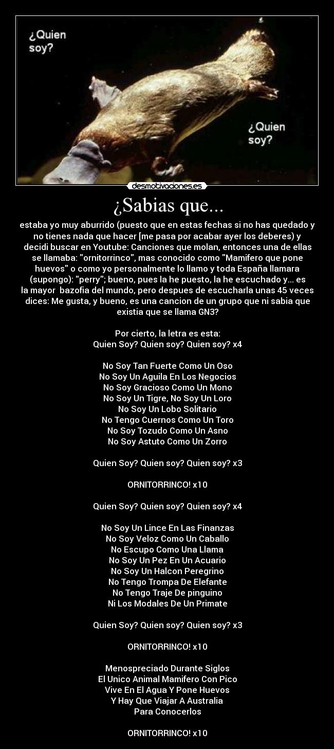 ¿Sabias que... - estaba yo muy aburrido (puesto que en estas fechas si no has quedado y
no tienes nada que hacer [me pasa por acabar ayer los deberes) y
decidi buscar en Youtube: Canciones que molan, entonces una de ellas
se llamaba: ornitorrinco, mas conocido como Mamifero que pone
huevos o como yo personalmente lo llamo y toda España llamara
(supongo): perry; bueno, pues la he puesto, la he escuchado y... es
la mayor  bazofia del mundo, pero despues de escucharla unas 45 veces
dices: Me gusta, y bueno, es una cancion de un grupo que ni sabia que
existia que se llama GN3?

Por cierto, la letra es esta:
Quien Soy? Quien soy? Quien soy? x4

No Soy Tan Fuerte Como Un Oso
No Soy Un Aguila En Los Negocios
No Soy Gracioso Como Un Mono
No Soy Un Tigre, No Soy Un Loro
No Soy Un Lobo Solitario
No Tengo Cuernos Como Un Toro
No Soy Tozudo Como Un Asno
No Soy Astuto Como Un Zorro

Quien Soy? Quien soy? Quien soy? x3

ORNITORRINCO! x10

Quien Soy? Quien soy? Quien soy? x4

No Soy Un Lince En Las Finanzas
No Soy Veloz Como Un Caballo
No Escupo Como Una Llama
No Soy Un Pez En Un Acuario
No Soy Un Halcon Peregrino
No Tengo Trompa De Elefante
No Tengo Traje De pinguino
Ni Los Modales De Un Primate

Quien Soy? Quien soy? Quien soy? x3

ORNITORRINCO! x10

Menospreciado Durante Siglos
El Unico Animal Mamifero Con Pico
Vive En El Agua Y Pone Huevos
Y Hay Que Viajar A Australia
Para Conocerlos

ORNITORRINCO! x10