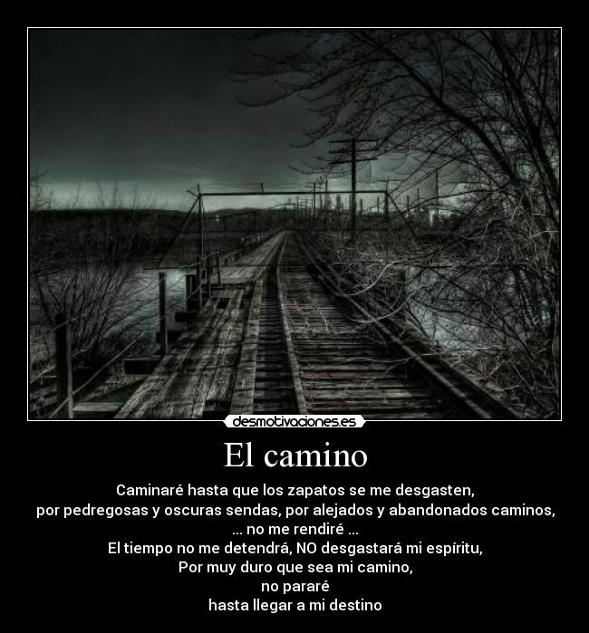 El camino - Caminaré hasta que los zapatos se me desgasten,
por pedregosas y oscuras sendas, por alejados y abandonados caminos,
... no me rendiré ...
El tiempo no me detendrá, NO desgastará mi espíritu,
Por muy duro que sea mi camino,
no pararé
hasta llegar a mi destino
