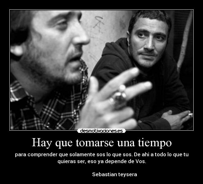 Hay que tomarse una tiempo - para comprender que solamente sos lo que sos. De ahi a todo lo que tu
quieras ser, eso ya depende de Vos.
                                                                      
                     Sebastian teysera