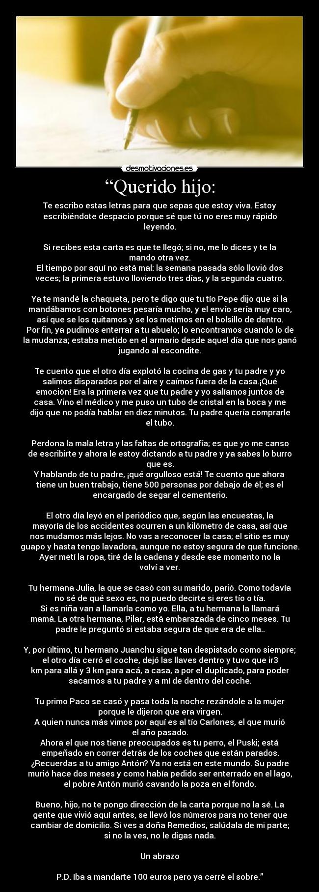 “Querido hijo: - Te escribo estas letras para que sepas que estoy viva. Estoy
escribiéndote despacio porque sé que tú no eres muy rápido
leyendo.

Si recibes esta carta es que te llegó; si no, me lo dices y te la
mando otra vez.
El tiempo por aquí no está mal: la semana pasada sólo llovió dos
veces; la primera estuvo lloviendo tres días, y la segunda cuatro.

Ya te mandé la chaqueta, pero te digo que tu tío Pepe dijo que si la
mandábamos con botones pesaría mucho, y el envío sería muy caro,
así que se los quitamos y se los metimos en el bolsillo de dentro.
Por fin, ya pudimos enterrar a tu abuelo; lo encontramos cuando lo de
la mudanza; estaba metido en el armario desde aquel día que nos ganó
jugando al escondite.

Te cuento que el otro día explotó la cocina de gas y tu padre y yo
salimos disparados por el aire y caímos fuera de la casa.¡Qué
emoción! Era la primera vez que tu padre y yo salíamos juntos de
casa. Vino el médico y me puso un tubo de cristal en la boca y me
dijo que no podía hablar en diez minutos. Tu padre quería comprarle
el tubo.

Perdona la mala letra y las faltas de ortografía; es que yo me canso
de escribirte y ahora le estoy dictando a tu padre y ya sabes lo burro
que es.
Y hablando de tu padre, ¡qué orgulloso está! Te cuento que ahora
tiene un buen trabajo, tiene 500 personas por debajo de él; es el
encargado de segar el cementerio.

El otro día leyó en el periódico que, según las encuestas, la
mayoría de los accidentes ocurren a un kilómetro de casa, así que
nos mudamos más lejos. No vas a reconocer la casa; el sitio es muy
guapo y hasta tengo lavadora, aunque no estoy segura de que funcione.
Ayer metí la ropa, tiré de la cadena y desde ese momento no la
volví a ver.

Tu hermana Julia, la que se casó con su marido, parió. Como todavía
no sé de qué sexo es, no puedo decirte si eres tío o tía.
Si es niña van a llamarla como yo. Ella, a tu hermana la llamará
mamá. La otra hermana, Pilar, está embarazada de cinco meses. Tu
padre le preguntó si estaba segura de que era de ella..

Y, por último, tu hermano Juanchu sigue tan despistado como siempre;
el otro día cerró el coche, dejó las llaves dentro y tuvo que ir3
km para allá y 3 km para acá, a casa, a por el duplicado, para poder
sacarnos a tu padre y a mí de dentro del coche.

Tu primo Paco se casó y pasa toda la noche rezándole a la mujer
porque le dijeron que era virgen.
A quien nunca más vimos por aquí es al tío Carlones, el que murió
el año pasado.
Ahora el que nos tiene preocupados es tu perro, el Puski; está
empeñado en correr detrás de los coches que están parados.
¿Recuerdas a tu amigo Antón? Ya no está en este mundo. Su padre
murió hace dos meses y como había pedido ser enterrado en el lago,
el pobre Antón murió cavando la poza en el fondo.

Bueno, hijo, no te pongo dirección de la carta porque no la sé. La
gente que vivió aquí antes, se llevó los números para no tener que
cambiar de domicilio. Si ves a doña Remedios, salúdala de mi parte;
si no la ves, no le digas nada.

Un abrazo

P.D. Iba a mandarte 100 euros pero ya cerré el sobre.”