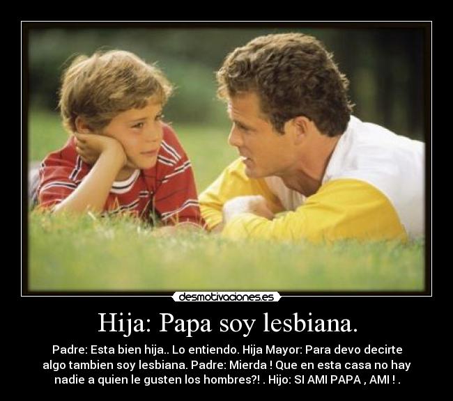 Hija: Papa soy lesbiana. - Padre: Esta bien hija.. Lo entiendo. Hija Mayor: Para devo decirte
algo tambien soy lesbiana. Padre: Mierda ! Que en esta casa no hay
nadie a quien le gusten los hombres?! . Hijo: SI AMI PAPA , AMI ! .