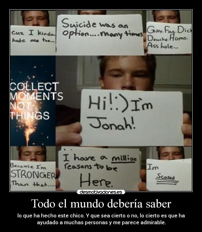 Todo el mundo debería saber - lo que ha hecho este chico. Y que sea cierto o no, lo cierto es que ha
ayudado a muchas personas y me parece admirable.