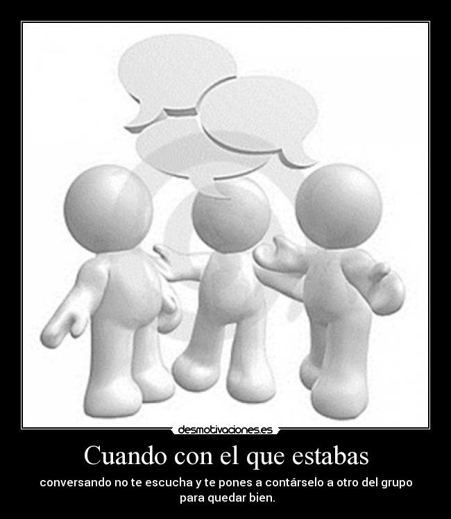 Cuando con el que estabas - conversando no te escucha y te pones a contárselo a otro del grupo
para quedar bien.