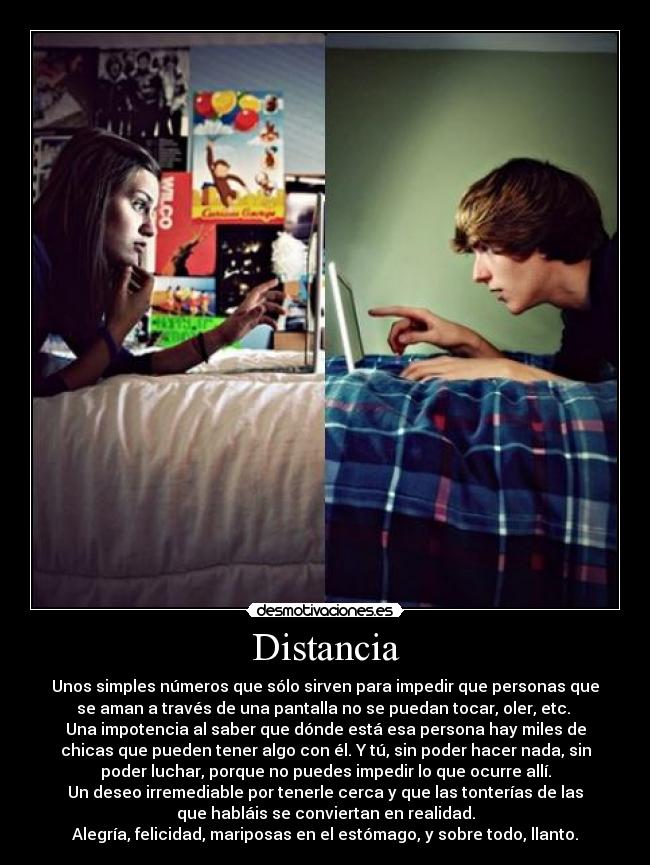 Distancia - Unos simples números que sólo sirven para impedir que personas que
se aman a través de una pantalla no se puedan tocar, oler, etc.
Una impotencia al saber que dónde está esa persona hay miles de
chicas que pueden tener algo con él. Y tú, sin poder hacer nada, sin
poder luchar, porque no puedes impedir lo que ocurre allí.
Un deseo irremediable por tenerle cerca y que las tonterías de las
que habláis se conviertan en realidad.
Alegría, felicidad, mariposas en el estómago, y sobre todo, llanto.