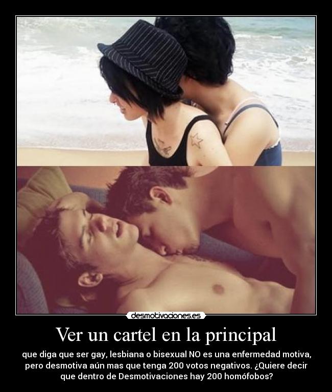 Ver un cartel en la principal - que diga que ser gay, lesbiana o bisexual NO es una enfermedad motiva,
pero desmotiva aún mas que tenga 200 votos negativos. ¿Quiere decir
que dentro de Desmotivaciones hay 200 homófobos?