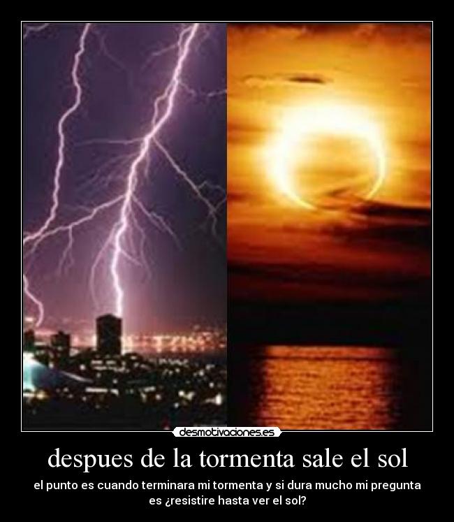 despues de la tormenta sale el sol - el punto es cuando terminara mi tormenta y si dura mucho mi pregunta
es ¿resistire hasta ver el sol?