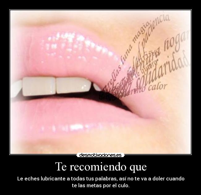 Te recomiendo que - Le eches lubricante a todas tus palabras, así no te va a doler cuando
te las metas por el culo.