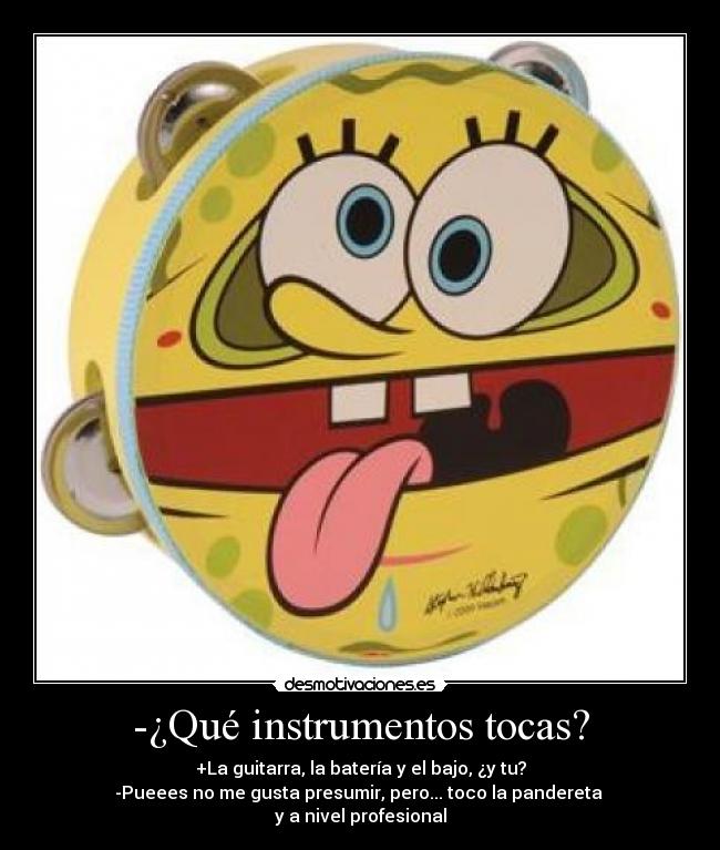 -¿Qué instrumentos tocas? - +La guitarra, la batería y el bajo, ¿y tu?
-Pueees no me gusta presumir, pero... toco la pandereta 
y a nivel profesional