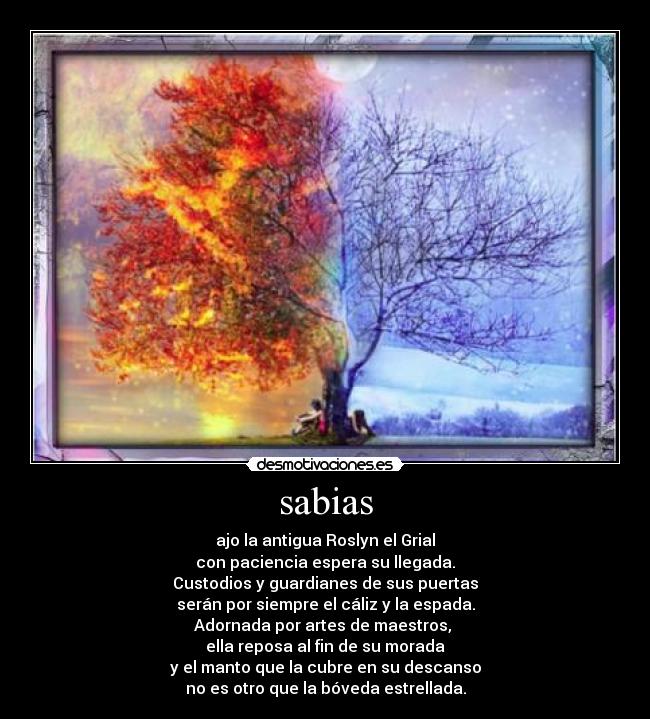 sabias - ajo la antigua Roslyn el Grial
con paciencia espera su llegada.
Custodios y guardianes de sus puertas
serán por siempre el cáliz y la espada.
Adornada por artes de maestros,
ella reposa al fin de su morada
y el manto que la cubre en su descanso
no es otro que la bóveda estrellada.