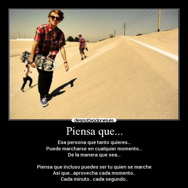 Piensa que... - Esa persona que tanto quieres...
Puede marcharse en cualquier momento...
De la manera que sea...

Piensa que incluso puedes ser tu quien se marche
Así que...aprovecha cada momento..
Cada minuto.. cada segundo..