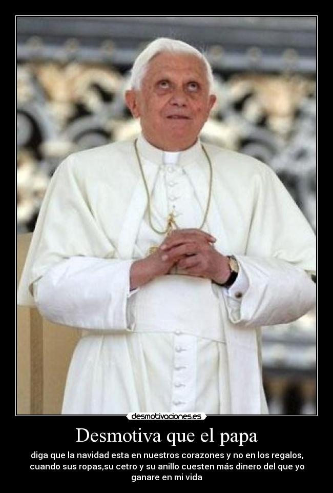 Desmotiva que el papa - diga que la navidad esta en nuestros corazones y no en los regalos,
cuando sus ropas,su cetro y su anillo cuesten más dinero del que yo
ganare en mi vida