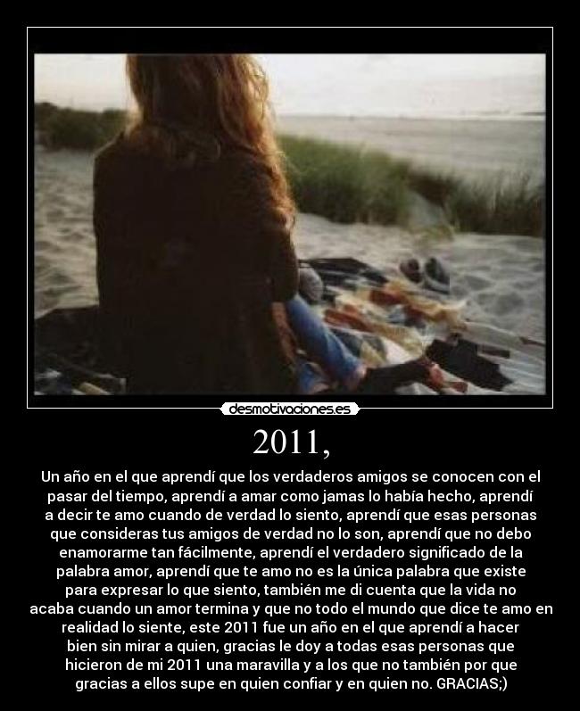 2011, - Un año en el que aprendí que los verdaderos amigos se conocen con el
pasar del tiempo, aprendí a amar como jamas lo había hecho, aprendí
a decir te amo cuando de verdad lo siento, aprendí que esas personas
que consideras tus amigos de verdad no lo son, aprendí que no debo
enamorarme tan fácilmente, aprendí el verdadero significado de la
palabra amor, aprendí que te amo no es la única palabra que existe
para expresar lo que siento, también me di cuenta que la vida no
acaba cuando un amor termina y que no todo el mundo que dice te amo en
realidad lo siente, este 2011 fue un año en el que aprendí a hacer
bien sin mirar a quien, gracias le doy a todas esas personas que
hicieron de mi 2011 una maravilla y a los que no también por que
gracias a ellos supe en quien confiar y en quien no. GRACIAS;)