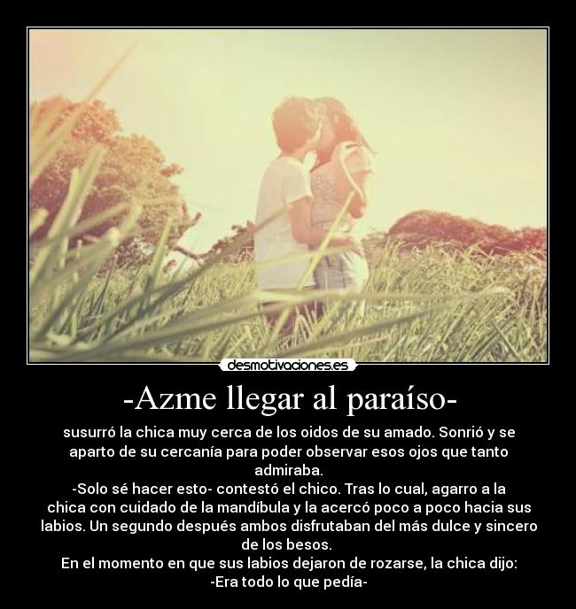 -Azme llegar al paraíso- - susurró la chica muy cerca de los oidos de su amado. Sonrió y se
aparto de su cercanía para poder observar esos ojos que tanto
admiraba.
-Solo sé hacer esto- contestó el chico. Tras lo cual, agarro a la
chica con cuidado de la mandíbula y la acercó poco a poco hacia sus
labios. Un segundo después ambos disfrutaban del más dulce y sincero
de los besos. 
En el momento en que sus labios dejaron de rozarse, la chica dijo:
-Era todo lo que pedía-