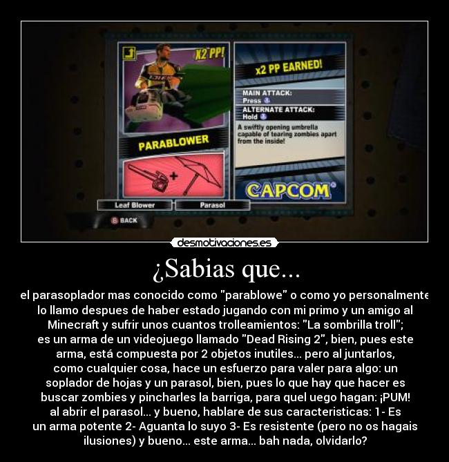 ¿Sabias que... - el parasoplador mas conocido como parablowe o como yo personalmente
lo llamo despues de haber estado jugando con mi primo y un amigo al
Minecraft y sufrir unos cuantos trolleamientos: La sombrilla troll;
es un arma de un videojuego llamado Dead Rising 2, bien, pues este
arma, está compuesta por 2 objetos inutiles... pero al juntarlos,
como cualquier cosa, hace un esfuerzo para valer para algo: un
soplador de hojas y un parasol, bien, pues lo que hay que hacer es
buscar zombies y pincharles la barriga, para quel uego hagan: ¡PUM!
al abrir el parasol... y bueno, hablare de sus caracteristicas: 1- Es
un arma potente 2- Aguanta lo suyo 3- Es resistente (pero no os hagais
ilusiones) y bueno... este arma... bah nada, olvidarlo?