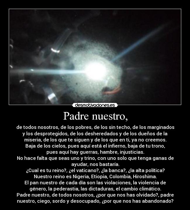 Padre nuestro, - de todos nosotros, de los pobres, de los sin techo, de los marginados
y los desprotegidos, de los desheredados y de los dueños de la
miseria, de los que te siguen y de los que en ti, ya no creemos.
Baja de los cielos, pues aquí está el infierno, baja de tu trono,
pues aquí hay guerras, hambre, injusticias.
No hace falta que seas uno y trino, con uno solo que tenga ganas de
ayudar, nos bastaría.
¿Cual es tu reino?, ¿el vaticano?, ¿la banca?, ¿la alta política?
Nuestro reino es Nigeria, Etiopia, Colombia, Hiroshima.
El pan nuestro de cada día son las violaciones, la violencia de
género, la pederastia, las dictaduras, el cambio climático.
Padre nuestro, de todos nosotros, ¿por que nos has olvidado?, padre
nuestro, ciego, sordo y desocupado, ¿por que nos has abandonado?