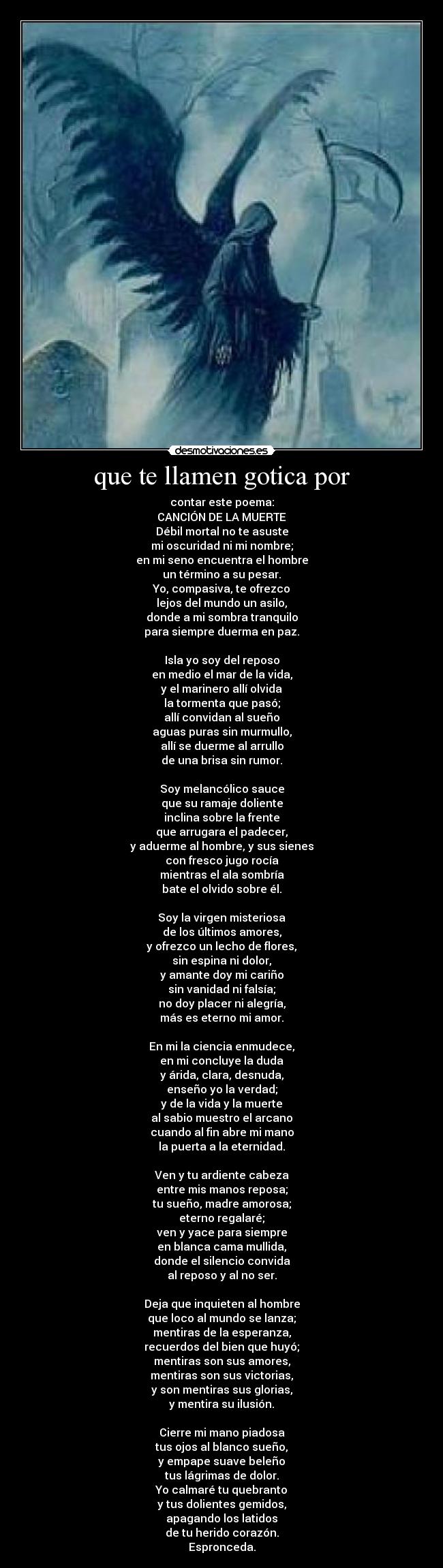 que te llamen gotica por - contar este poema:
CANCIÓN DE LA MUERTE
Débil mortal no te asuste
mi oscuridad ni mi nombre;
en mi seno encuentra el hombre
un término a su pesar.
Yo, compasiva, te ofrezco
lejos del mundo un asilo,
donde a mi sombra tranquilo
para siempre duerma en paz.

Isla yo soy del reposo
en medio el mar de la vida,
y el marinero allí olvida
la tormenta que pasó;
allí convidan al sueño
aguas puras sin murmullo,
allí se duerme al arrullo
de una brisa sin rumor.

Soy melancólico sauce
que su ramaje doliente
inclina sobre la frente
que arrugara el padecer,
y aduerme al hombre, y sus sienes
con fresco jugo rocía
mientras el ala sombría
bate el olvido sobre él.

Soy la virgen misteriosa
de los últimos amores,
y ofrezco un lecho de flores,
sin espina ni dolor,
y amante doy mi cariño
sin vanidad ni falsía;
no doy placer ni alegría,
más es eterno mi amor.

En mi la ciencia enmudece,
en mi concluye la duda
y árida, clara, desnuda,
enseño yo la verdad;
y de la vida y la muerte
al sabio muestro el arcano
cuando al fin abre mi mano
la puerta a la eternidad.

Ven y tu ardiente cabeza
entre mis manos reposa;
tu sueño, madre amorosa;
eterno regalaré;
ven y yace para siempre
en blanca cama mullida,
donde el silencio convida
al reposo y al no ser.

Deja que inquieten al hombre
que loco al mundo se lanza;
mentiras de la esperanza,
recuerdos del bien que huyó;
mentiras son sus amores,
mentiras son sus victorias,
y son mentiras sus glorias,
y mentira su ilusión.

Cierre mi mano piadosa
tus ojos al blanco sueño,
y empape suave beleño
tus lágrimas de dolor.
Yo calmaré tu quebranto
y tus dolientes gemidos,
apagando los latidos
de tu herido corazón.
Espronceda.