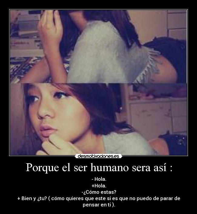 Porque el ser humano sera así : - - Hola.
+Hola.
-¿Cómo estas?
+ Bien y ¿tu? ( cómo quieres que este si es que no puedo de parar de pensar en ti ).