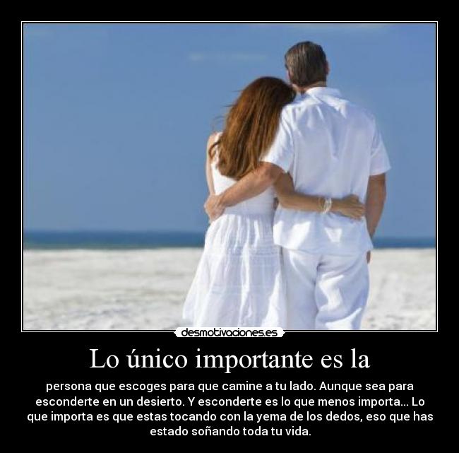 Lo único importante es la - persona que escoges para que camine a tu lado. Aunque sea para
esconderte en un desierto. Y esconderte es lo que menos importa... Lo
que importa es que estas tocando con la yema de los dedos, eso que has
estado soñando toda tu vida.