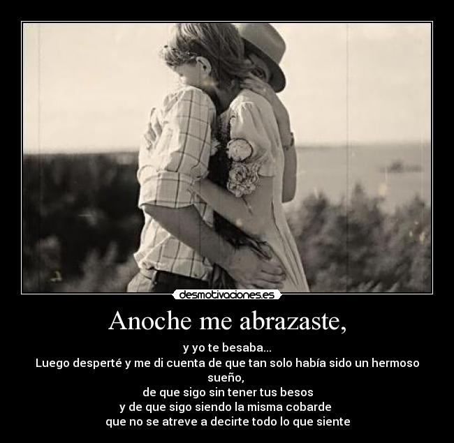 Anoche me abrazaste, - y yo te besaba...
Luego desperté y me di cuenta de que tan solo había sido un hermoso sueño, 
de que sigo sin tener tus besos
y de que sigo siendo la misma cobarde 
que no se atreve a decirte todo lo que siente