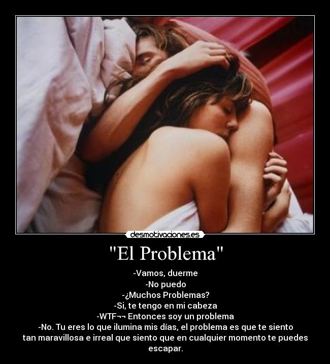 El Problema - -Vamos, duerme
-No puedo
-¿Muchos Problemas?
-Si, te tengo en mi cabeza
-WTF¬¬ Entonces soy un problema
-No. Tu eres lo que ilumina mis días, el problema es que te siento
tan maravillosa e irreal que siento que en cualquier momento te puedes
escapar.