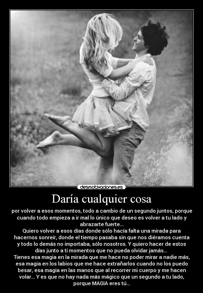 Daría cualquier cosa - por volver a esos momentos, todo a cambio de un segundo juntos, porque
cuando todo empieza a ir mal lo único que deseo es volver a tu lado y
abrazarte fuerte...
Quiero volver a esos días donde sólo hacía falta una mirada para
hacernos sonreír, donde el tiempo pasaba sin que nos diéramos cuenta
y todo lo demás no importaba, sólo nosotros. Y quiero hacer de estos
días junto a ti momentos que no pueda olvidar jamás...
Tienes esa magia en la mirada que me hace no poder mirar a nadie más,
esa magia en los labios que me hace extrañarlos cuando no los puedo
besar, esa magia en las manos que al recorrer mi cuerpo y me hacen
volar... Y es que no hay nada más mágico que un segundo a tu lado,
porque MAGIA eres tú...