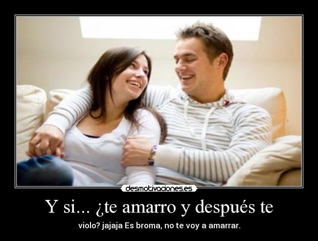 Y si... ¿te amarro y después te - violo? jajaja Es broma, no te voy a amarrar.