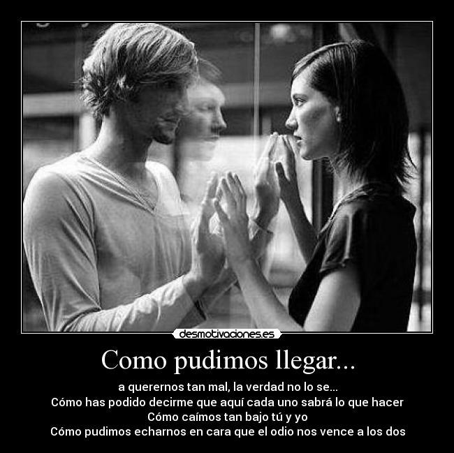 Como pudimos llegar... - a querernos tan mal, la verdad no lo se...
Cómo has podido decirme que aquí cada uno sabrá lo que hacer
Cómo caímos tan bajo tú y yo
Cómo pudimos echarnos en cara que el odio nos vence a los dos