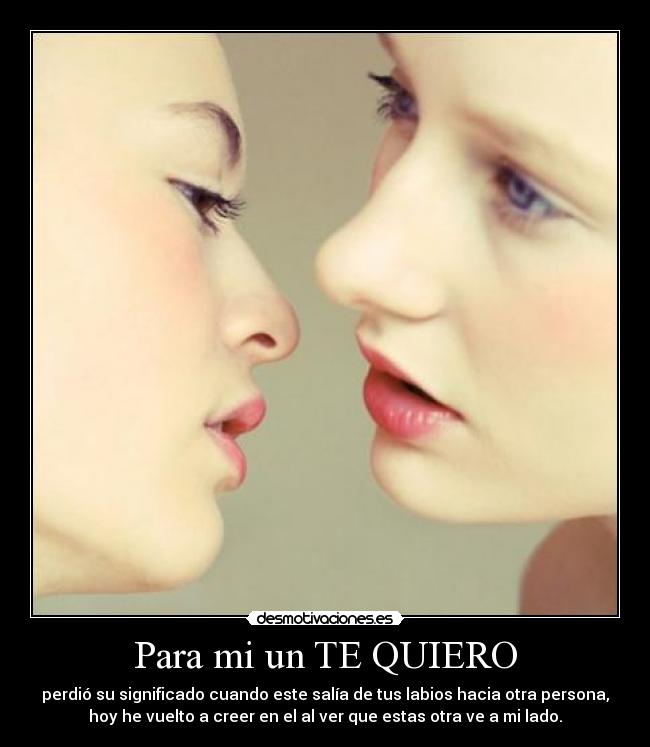Para mi un TE QUIERO - perdió su significado cuando este salía de tus labios hacia otra persona,
hoy he vuelto a creer en el al ver que estas otra ve a mi lado.