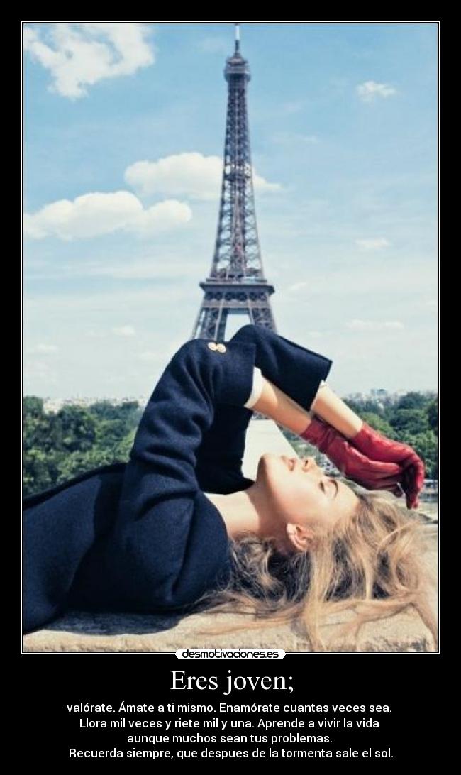Eres joven; - valórate. Ámate a ti mismo. Enamórate cuantas veces sea.
Llora mil veces y riete mil y una. Aprende a vivir la vida
aunque muchos sean tus problemas.
Recuerda siempre, que despues de la tormenta sale el sol.