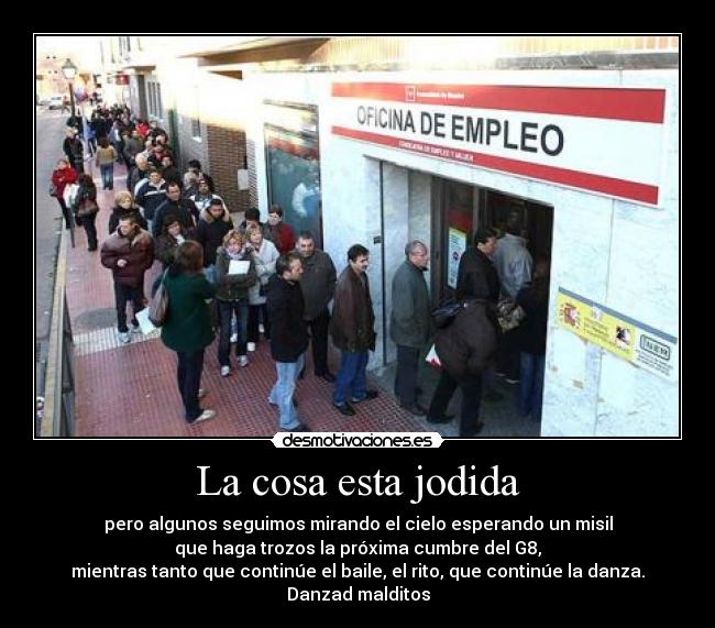La cosa esta jodida - pero algunos seguimos mirando el cielo esperando un misil
que haga trozos la próxima cumbre del G8,
mientras tanto que continúe el baile, el rito, que continúe la danza.
Danzad malditos