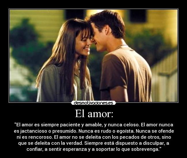 El amor: - El amor es siempre paciente y amable, y nunca celoso. El amor nunca
es jactancioso o presumido. Nunca es rudo o egoísta. Nunca se ofende
ni es rencoroso. El amor no se deleita con los pecados de otros, sino
que se deleita con la verdad. Siempre está dispuesto a disculpar, a
confiar, a sentir esperanza y a soportar lo que sobrevenga.