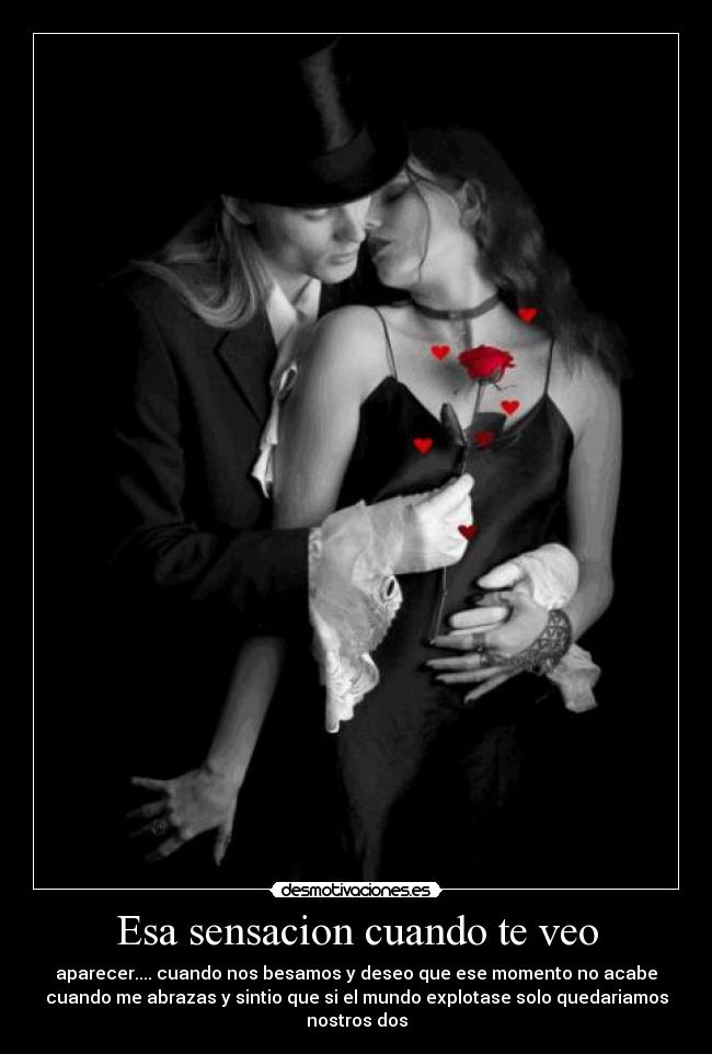 Esa sensacion cuando te veo - aparecer.... cuando nos besamos y deseo que ese momento no acabe
cuando me abrazas y sintio que si el mundo explotase solo quedariamos nostros dos