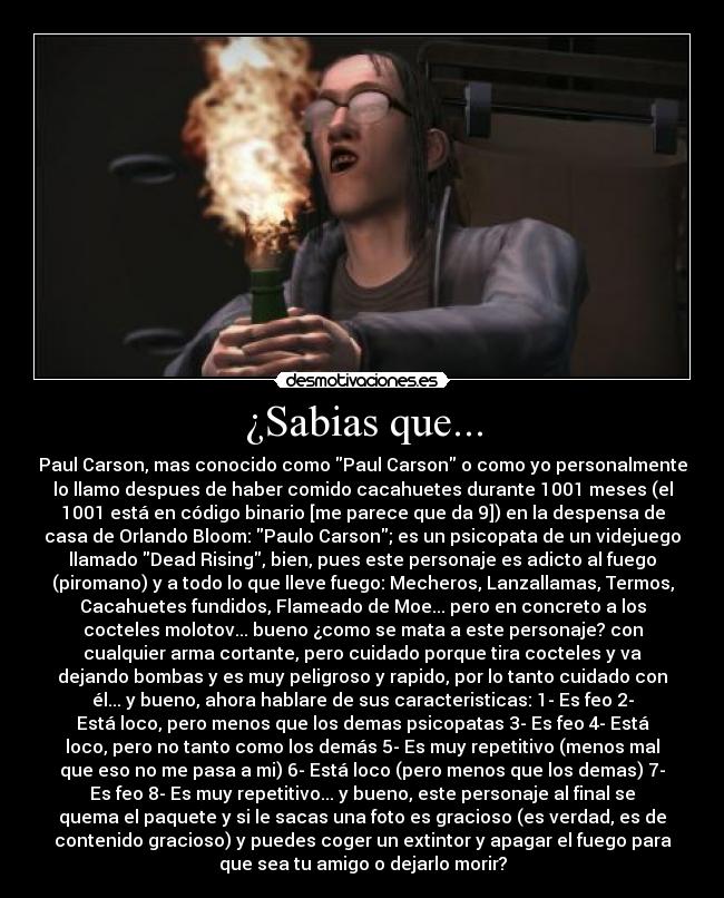 ¿Sabias que... - Paul Carson, mas conocido como Paul Carson o como yo personalmente
lo llamo despues de haber comido cacahuetes durante 1001 meses (el
1001 está en código binario [me parece que da 9]) en la despensa de
casa de Orlando Bloom: Paulo Carson; es un psicopata de un videjuego
llamado Dead Rising, bien, pues este personaje es adicto al fuego
(piromano) y a todo lo que lleve fuego: Mecheros, Lanzallamas, Termos,
Cacahuetes fundidos, Flameado de Moe... pero en concreto a los
cocteles molotov... bueno ¿como se mata a este personaje? con
cualquier arma cortante, pero cuidado porque tira cocteles y va
dejando bombas y es muy peligroso y rapido, por lo tanto cuidado con
él... y bueno, ahora hablare de sus caracteristicas: 1- Es feo 2-
Está loco, pero menos que los demas psicopatas 3- Es feo 4- Está
loco, pero no tanto como los demás 5- Es muy repetitivo (menos mal
que eso no me pasa a mi) 6- Está loco (pero menos que los demas) 7-
Es feo 8- Es muy repetitivo... y bueno, este personaje al final se
quema el paquete y si le sacas una foto es gracioso (es verdad, es de
contenido gracioso) y puedes coger un extintor y apagar el fuego para
que sea tu amigo o dejarlo morir?
