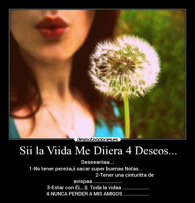Sii la Viida Me Diiera 4 Deseos... - Deseeariiaa...:
1-No tener pereza,ii sacar super buenas Notas♥..                    
                                             2-Tener una cinturitta de
avispaa♥........................
3-Estar con ÉL..:$♥ Toda la vidaa♥......................
4-NUNCA PERDER A MIS AMIGOS♥.....................