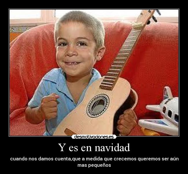 Y es en navidad - cuando nos damos cuenta,que a medida que crecemos queremos ser aún
mas pequeños