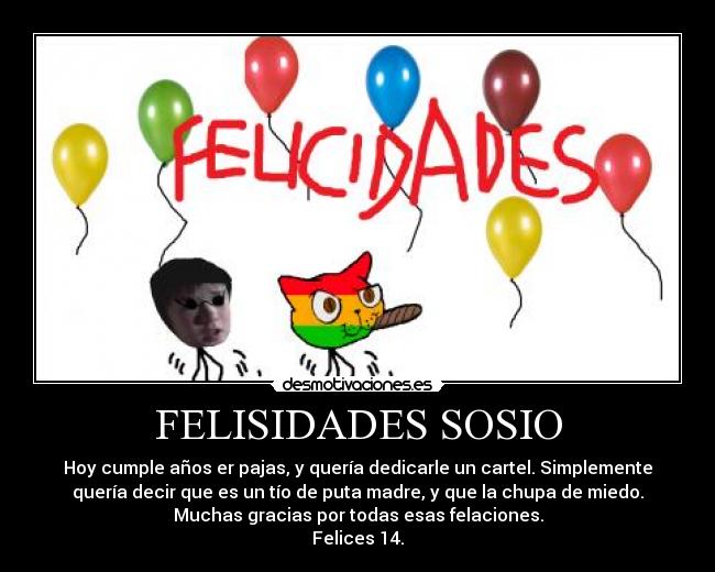FELISIDADES SOSIO - Hoy cumple años er pajas, y quería dedicarle un cartel. Simplemente
quería decir que es un tío de puta madre, y que la chupa de miedo.
Muchas gracias por todas esas felaciones.
Felices 14.