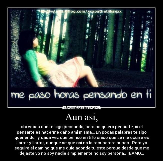 Aun asi, - ahi veces que te sigo pensando, pero no quiero pensarte, si el
pensarte es hacerme daño ami misma... En pocas palabras te sigo
queriendo.. y cada vez que peinso en ti lo unico que se me ocurre es
llorrar y llorrar, aunque se que asi no lo recuperare nunca.. Pero yo
seguire el camino que me guie adonde tu este porque desde que me
dejaste yo no soy nadie simplemente no soy persona.. TEAMO...