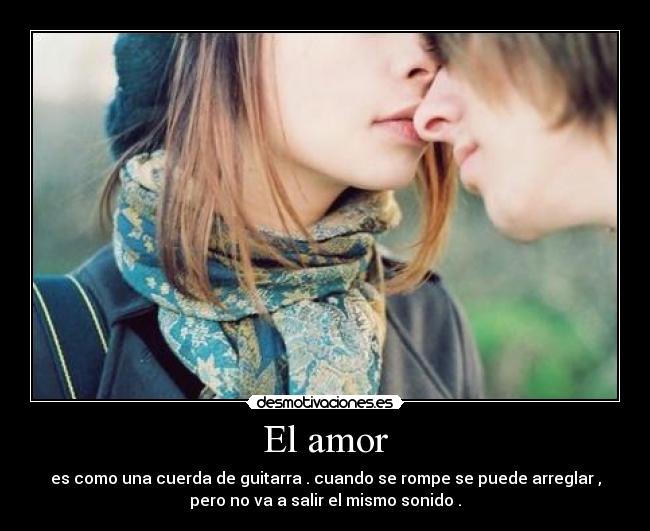 El amor - es como una cuerda de guitarra . cuando se rompe se puede arreglar ,
pero no va a salir el mismo sonido .