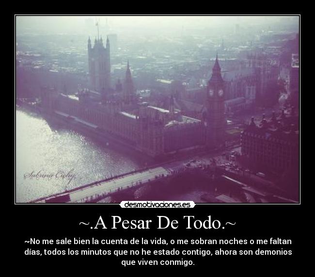 ~.A Pesar De Todo.~ - ~No me sale bien la cuenta de la vida, o me sobran noches o me faltan
días, todos los minutos que no he estado contigo, ahora son demonios
que viven conmigo.