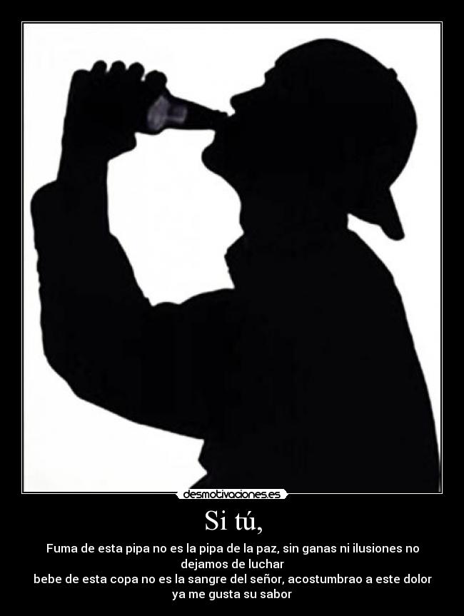 Si tú, - Fuma de esta pipa no es la pipa de la paz, sin ganas ni ilusiones no
dejamos de luchar
bebe de esta copa no es la sangre del señor, acostumbrao a este dolor
ya me gusta su sabor