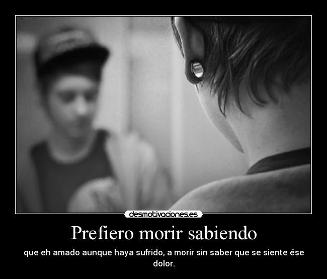 Prefiero morir sabiendo - que eh amado aunque haya sufrido, a morir sin saber que se siente ése dolor.